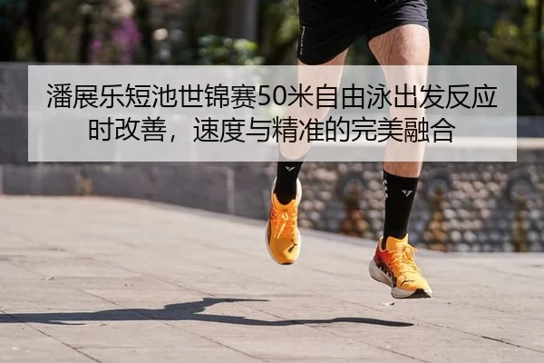 潘展乐短池世锦赛50米自由泳出发反应时改善，速度与精准的完美融合